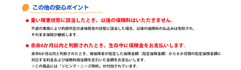 まだまだ安心のポイント 重い障害状態になられたら、以後、保険料はいただきません。余命6か月以内と判断されたとき、生存中でも保険金をお支払いします。