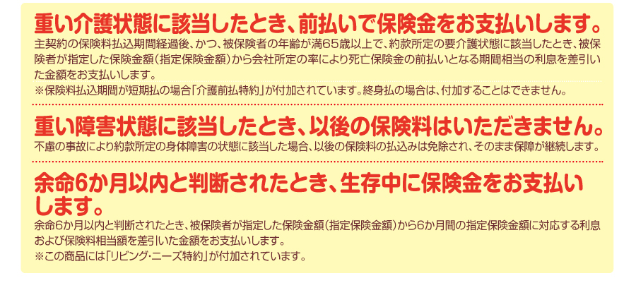 重い介護状態になられたら、前払いで保険金をお支払いします。重い障害状態になられたら、以後、保険料はいただきません。余命6か月以内と判断されたとき、生存中でも保険金をお支払いします。