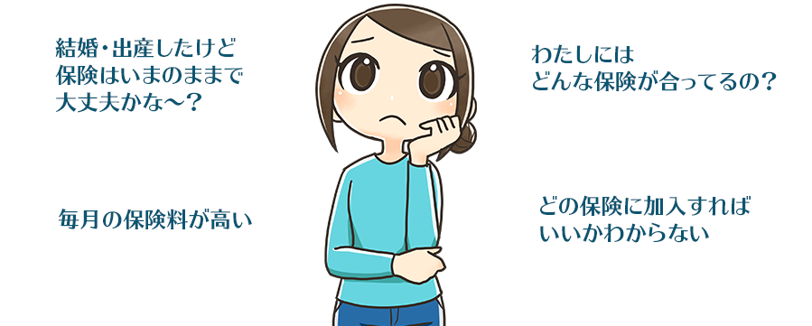 「結婚・出産したけど保険はいまのままで大丈夫かな～？」「わたしにはどんな保険が合ってるの？」「毎月の保険料が高い」「どの保険に加入すればいいかわからない」