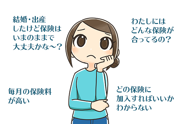 「結婚・出産したけど保険はいまのままで大丈夫かな～？」「わたしにはどんな保険が合ってるの？」「毎月の保険料が高い」「どの保険に加入すればいいかわからない」