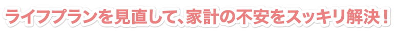ライフプラン作成で、家計の不安をスッキリ解決！