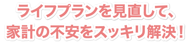 ライフプラン作成で、家計の不安をスッキリ解決！