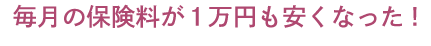 毎月の保険料が1万円安くなった！