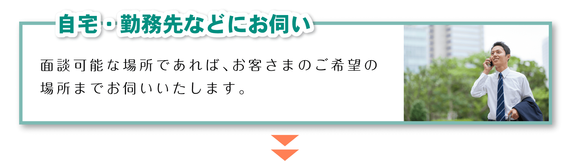 「自宅・勤務先などにお伺い」面談可能な場所であれば、お客さまのご希望の場所までお伺いいたします。