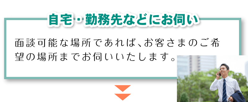 「自宅・勤務先などにお伺い」面談可能な場所であれば、お客さまのご希望の場所までお伺いいたします。