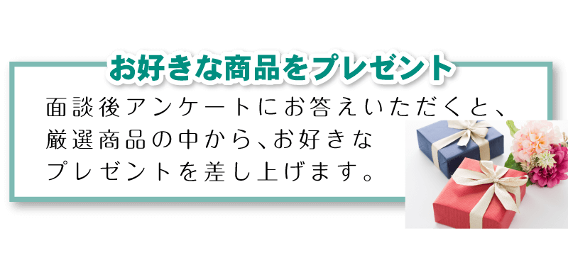 「お好きな商品をプレゼント」面談後アンケートにお答えいただくと、厳選商品の中から、お好きなプレゼントを差し上げます。