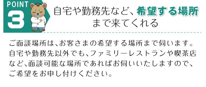 POINT 3。「自宅や勤務先など、希望する場所まで来てくれる」ご面談場所は、お客さまの希望する場所まで伺います。自宅や勤務先以外でも、ファミリーレストランや喫茶店など、面談可能な場所であればお伺いいたしますので、ご希望をお申し付けください。