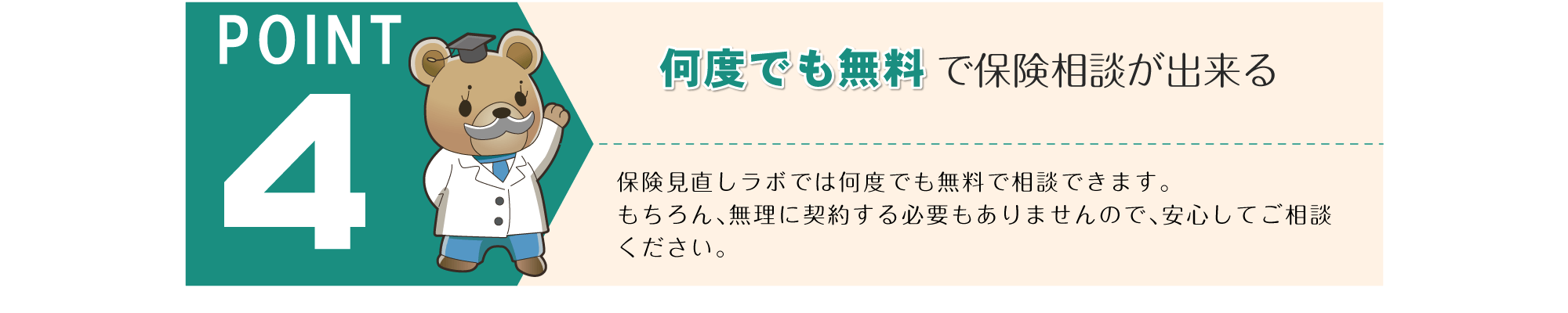 POINT 4。「何度でも無料で保険相談が出来る」保険見直しラボでは何度でも無料で相談できます。もちろん、無理に契約する必要もありませんので、安心してご相談ください。