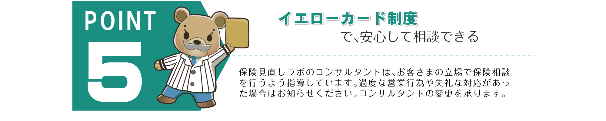 POINT 5。「イエローカード制度で、あんしんして相談できる」保険見直しラボのコンサルタントは、お客さまの立場で保険相談を行うよう指導しています。過度な営業行為や失礼な対応があった場合はお知らせください。コンサルタントの変更を承ります。