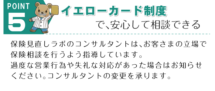 POINT 5。「イエローカード制度で、あんしんして相談できる」保険見直しラボのコンサルタントは、お客さまの立場で保険相談を行うよう指導しています。過度な営業行為や失礼な対応があった場合はお知らせください。コンサルタントの変更を承ります。