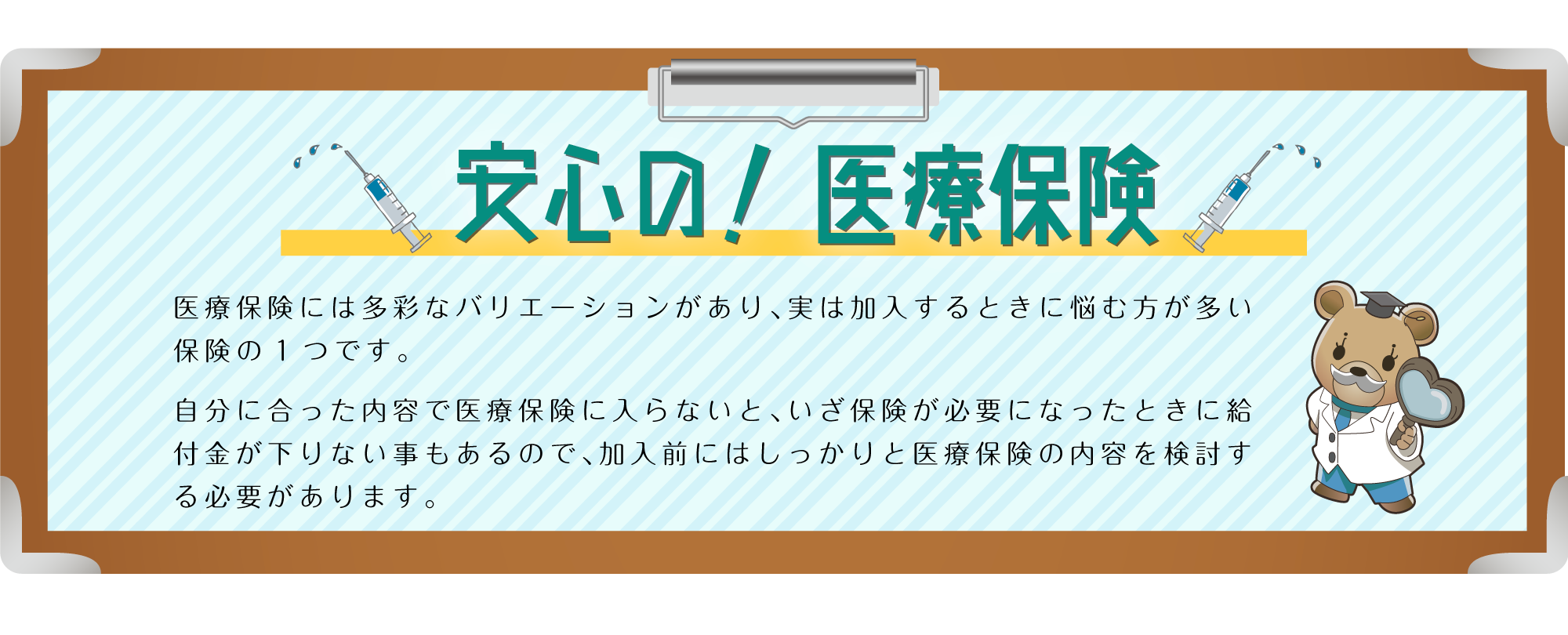 安心の！医療保険。医療保険には多彩なバリエーションがあり、実は加入するときに悩む方が多い保険の1つです。自分に合った内容で医療保険に入らないと、いざ保険が必要になったときに給付金が下りない事もあるので、加入前にはしっかりと医療保険の内容を検討する必要があります。