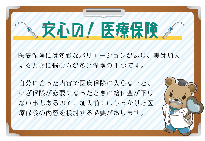 安心の！医療保険。医療保険には多彩なバリエーションがあり、実は加入するときに悩む方が多い保険の1つです。自分に合った内容で医療保険に入らないと、いざ保険が必要になったときに給付金が下りない事もあるので、加入前にはしっかりと医療保険の内容を検討する必要があります。