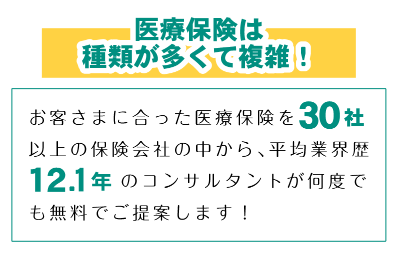 医療保険は種類が多くて複雑！お客さまに合った医療保険を30社以上の保険会社の中から、平均業界歴12.1年のコンサルタントが何度でも無料でご提案します！