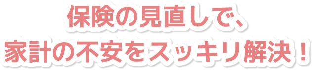 保険の見直しで、家計の不安をスッキリ解決！