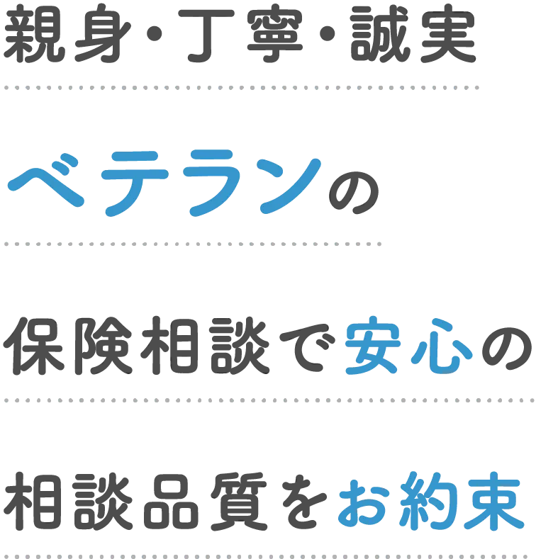親身・丁寧・誠実ベテランの保険相談で安心の相談品質をお約束